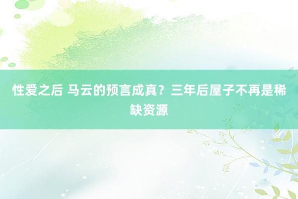 性爱之后 马云的预言成真？三年后屋子不再是稀缺资源