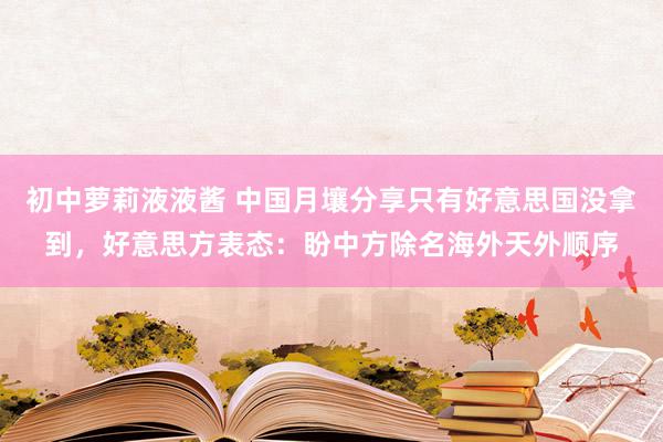 初中萝莉液液酱 中国月壤分享只有好意思国没拿到，好意思方表态：盼中方除名海外天外顺序