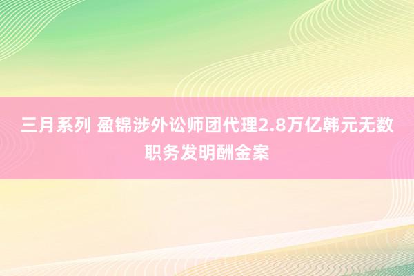 三月系列 盈锦涉外讼师团代理2.8万亿韩元无数职务发明酬金案