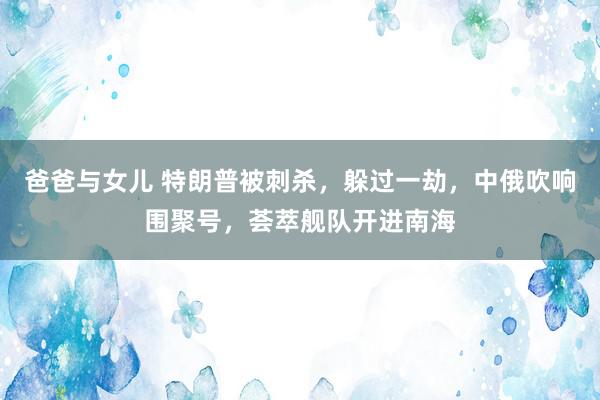 爸爸与女儿 特朗普被刺杀，躲过一劫，中俄吹响围聚号，荟萃舰队开进南海