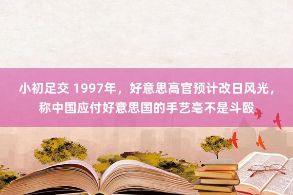 小初足交 1997年，好意思高官预计改日风光，称中国应付好意思国的手艺毫不是斗殴