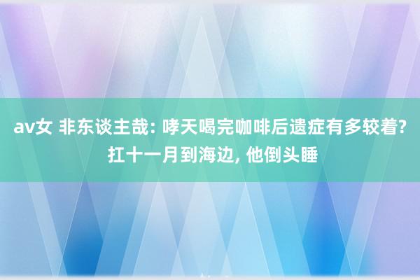 av女 非东谈主哉: 哮天喝完咖啡后遗症有多较着? 扛十一月到海边, 他倒头睡