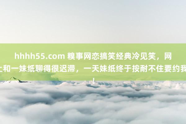 hhhh55.com 糗事网恋搞笑经典冷见笑，网上和一妹纸聊得很迟滞，一天妹纸终于按耐不住要约我！