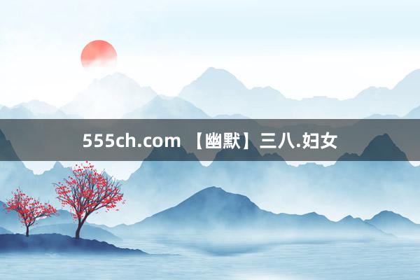 555ch.com 【幽默】三八.妇女