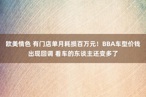 欧美情色 有门店单月耗损百万元！BBA车型价钱出现回调 看车的东谈主还变多了