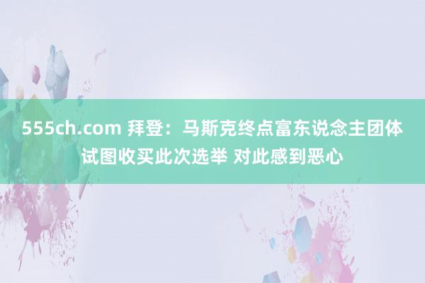 555ch.com 拜登：马斯克终点富东说念主团体试图收买此次选举 对此感到恶心