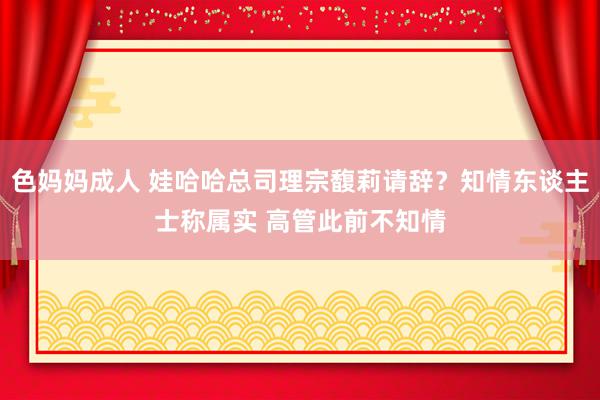 色妈妈成人 娃哈哈总司理宗馥莉请辞？知情东谈主士称属实 高管此前不知情