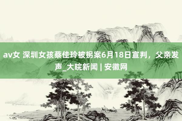 av女 ﻿深圳女孩蔡佳玲被拐案6月18日宣判，父亲发声_大皖新闻 | 安徽网