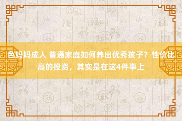 色妈妈成人 普通家庭如何养出优秀孩子？性价比高的投资，其实是在这4件事上