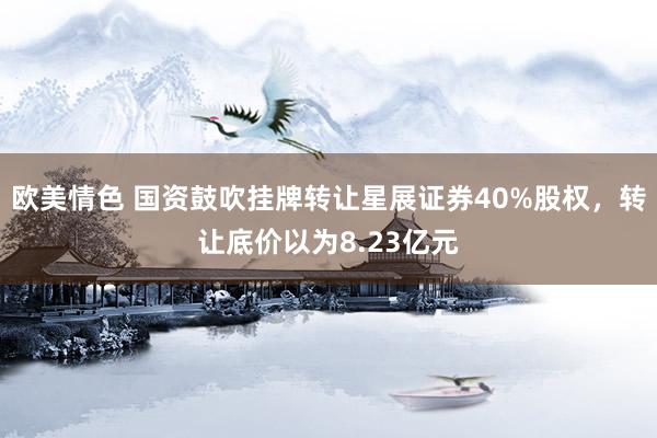 欧美情色 国资鼓吹挂牌转让星展证券40%股权，转让底价以为8.23亿元