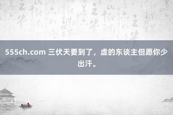 555ch.com 三伏天要到了，虚的东谈主但愿你少出汗。