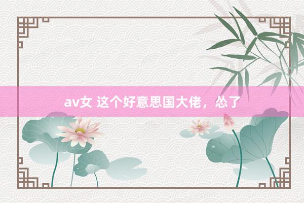 av女 这个好意思国大佬，怂了