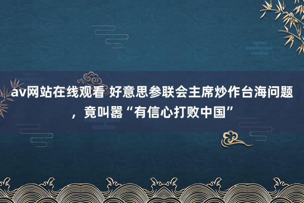 av网站在线观看 好意思参联会主席炒作台海问题，竟叫嚣“有信心打败中国”