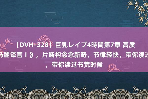 【DVH-328】巨乳レイプ4時間第7章 高质料的《竹马翻译官Ⅰ》，片断构念念新奇，节律轻快，带你读过书荒时候