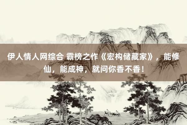 伊人情人网综合 霸榜之作《宏构储藏家》，能修仙，能成神，就问你香不香！