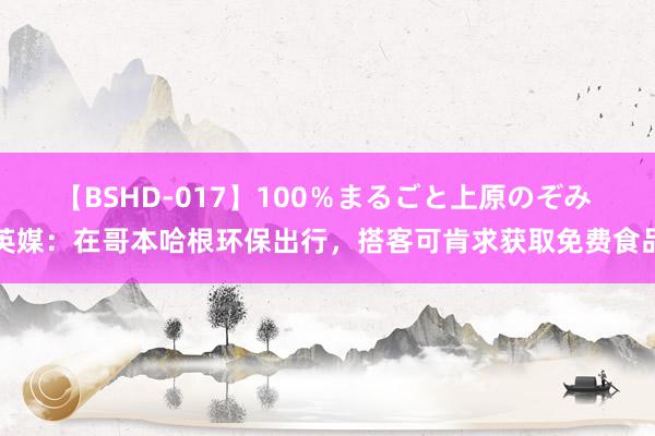 【BSHD-017】100％まるごと上原のぞみ 英媒：在哥本哈根环保出行，搭客可肯求获取免费食品