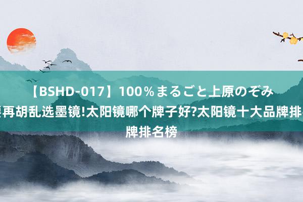 【BSHD-017】100％まるごと上原のぞみ 不要再胡乱选墨镜!太阳镜哪个牌子好?太阳镜十大品牌排名榜