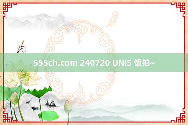 555ch.com 240720 UNIS 饭拍~