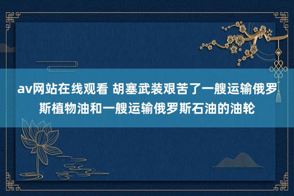 av网站在线观看 胡塞武装艰苦了一艘运输俄罗斯植物油和一艘运输俄罗斯石油的油轮