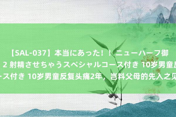 【SAL-037】本当にあった！！ニューハーフ御用達 性感エステサロン 2 射精させちゃうスペシャルコース付き 10岁男童反复头痛2年，岂料父母的先入之见害了他！