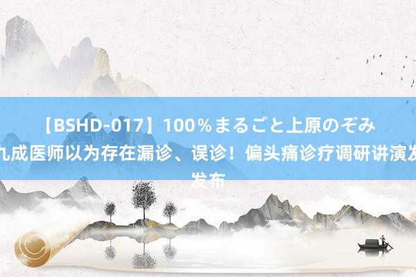 【BSHD-017】100％まるごと上原のぞみ 近九成医师以为存在漏诊、误诊！偏头痛诊疗调研讲演发布