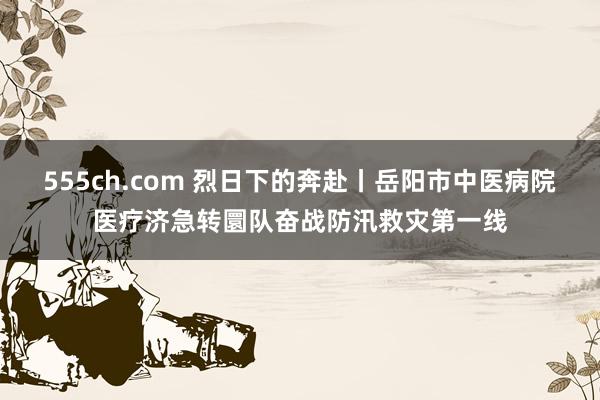 555ch.com 烈日下的奔赴丨岳阳市中医病院医疗济急转圜队奋战防汛救灾第一线