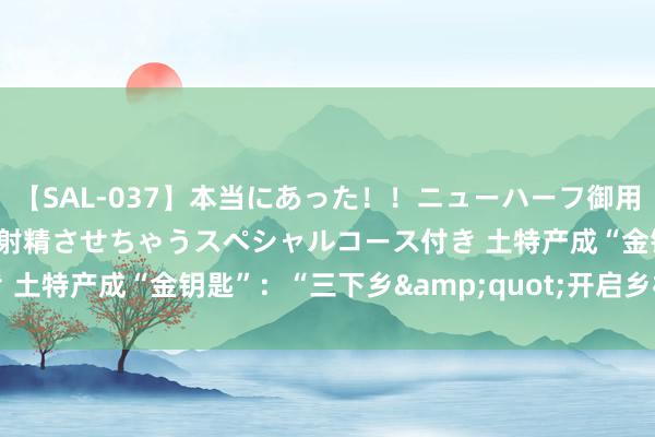 【SAL-037】本当にあった！！ニューハーフ御用達 性感エステサロン 2 射精させちゃうスペシャルコース付き 土特产成“金钥匙”：“三下乡&quot;开启乡村振兴之门