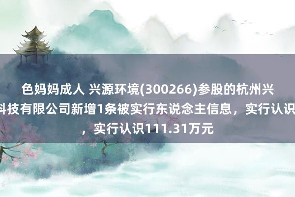 色妈妈成人 兴源环境(300266)参股的杭州兴源节能环保科技有限公司新增1条被实行东说念主信息，实行认识111.31万元