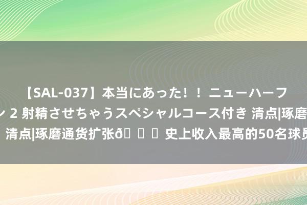 【SAL-037】本当にあった！！ニューハーフ御用達 性感エステサロン 2 射精させちゃうスペシャルコース付き 清点|琢磨通货扩张👀史上收入最高的50名球员：前三老詹KG鲨鱼