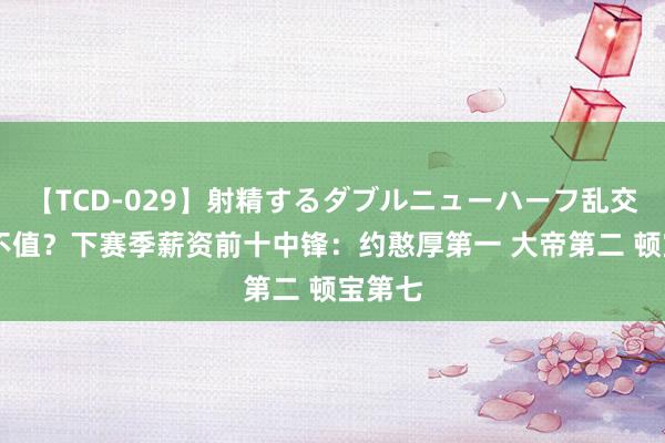 【TCD-029】射精するダブルニューハーフ乱交 有谁不值？下赛季薪资前十中锋：约憨厚第一 大帝第二 顿宝第七