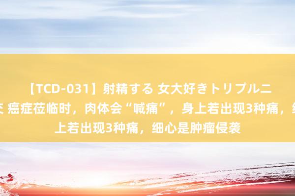 【TCD-031】射精する 女大好きトリプルニューハーフ乱交 癌症莅临时，肉体会“喊痛”，身上若出现3种痛，细心是肿瘤侵袭