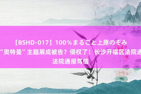 【BSHD-017】100％まるごと上原のぞみ 市集开“奥特曼”主题展成被告？侵权了！长沙开福区法院通报笃信