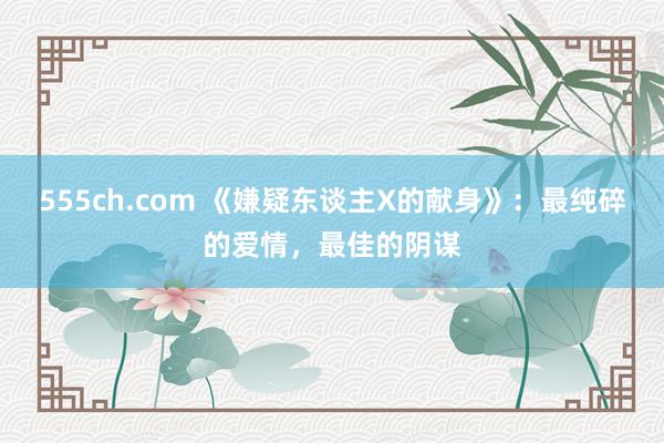 555ch.com 《嫌疑东谈主X的献身》：最纯碎的爱情，最佳的阴谋