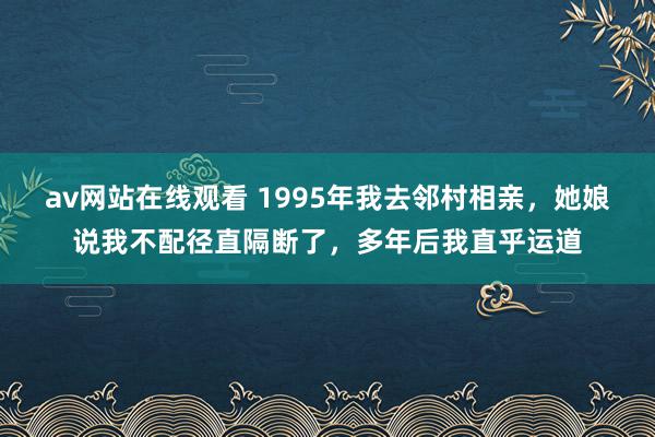 av网站在线观看 1995年我去邻村相亲，她娘说我不配径直隔断了，多年后我直乎运道