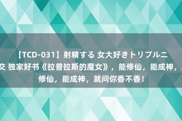 【TCD-031】射精する 女大好きトリプルニューハーフ乱交 独家好书《拉普拉斯的魔女》，能修仙，能成神，就问你香不香！