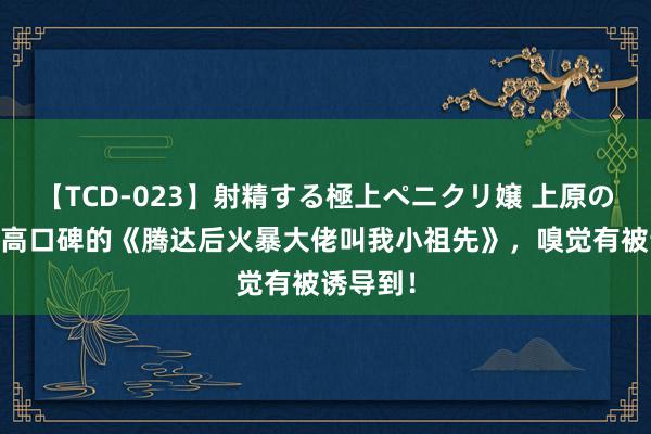 【TCD-023】射精する極上ペニクリ嬢 上原のぞみ 超高口碑的《腾达后火暴大佬叫我小祖先》，嗅觉有被诱导到！