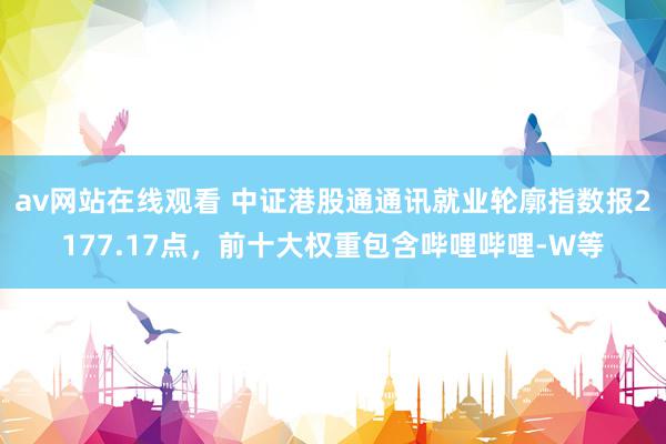 av网站在线观看 中证港股通通讯就业轮廓指数报2177.17点，前十大权重包含哔哩哔哩-W等