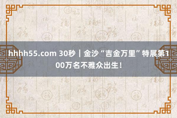 hhhh55.com 30秒｜金沙“吉金万里”特展第100万名不雅众出生！