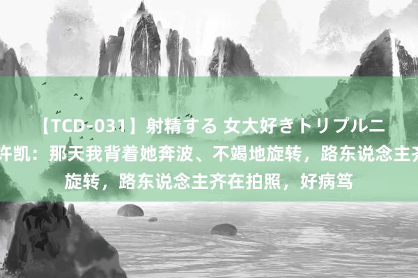 【TCD-031】射精する 女大好きトリプルニューハーフ乱交 许凯：那天我背着她奔波、不竭地旋转，路东说念主齐在拍照，好病笃