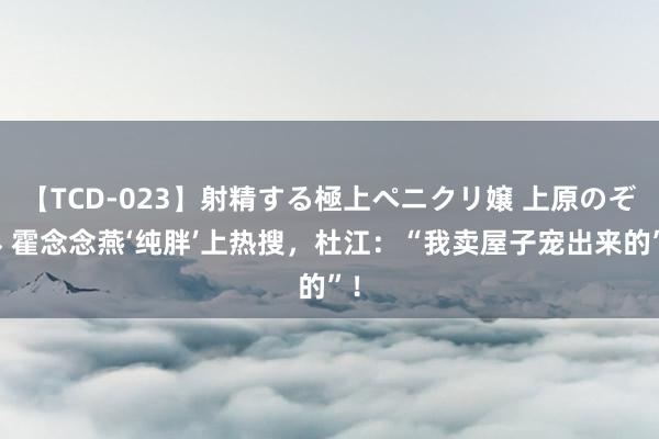 【TCD-023】射精する極上ペニクリ嬢 上原のぞみ 霍念念燕‘纯胖’上热搜，杜江：“我卖屋子宠出来的”！