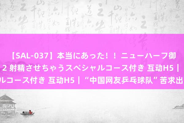 【SAL-037】本当にあった！！ニューハーフ御用達 性感エステサロン 2 射精させちゃうスペシャルコース付き 互动H5｜“中国网友乒乓球队”苦求出战！