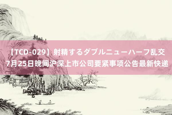 【TCD-029】射精するダブルニューハーフ乱交 7月25日晚间沪深上市公司要紧事项公告最新快递