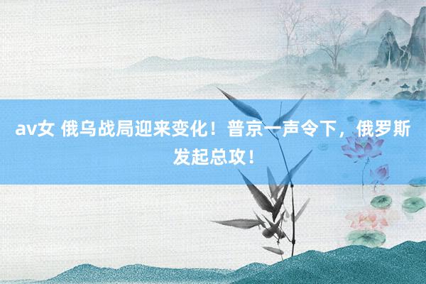 av女 俄乌战局迎来变化！普京一声令下，俄罗斯发起总攻！