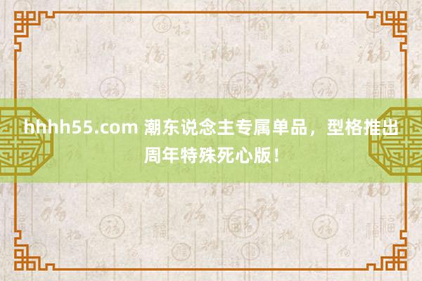 hhhh55.com 潮东说念主专属单品，型格推出周年特殊死心版！