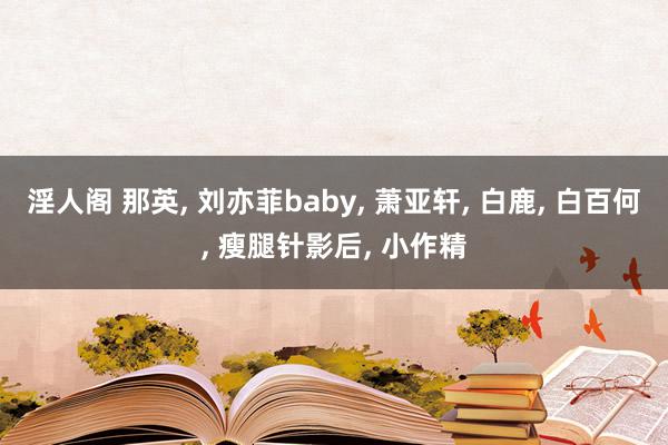 淫人阁 那英, 刘亦菲baby, 萧亚轩, 白鹿, 白百何, 瘦腿针影后, 小作精