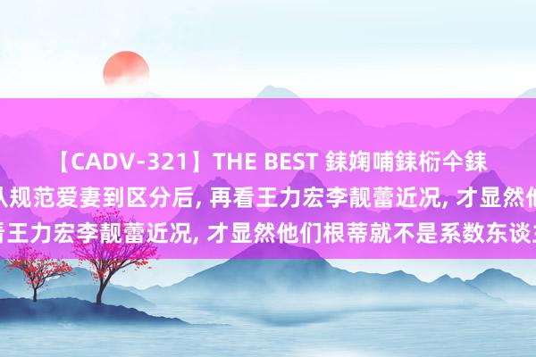 【CADV-321】THE BEST 銇婅哺銇椼仐銇俱仚銆?50浜?鏅傞枔DX 从规范爱妻到区分后, 再看王力宏李靓蕾近况, 才显然他们根蒂就不是系数东谈主