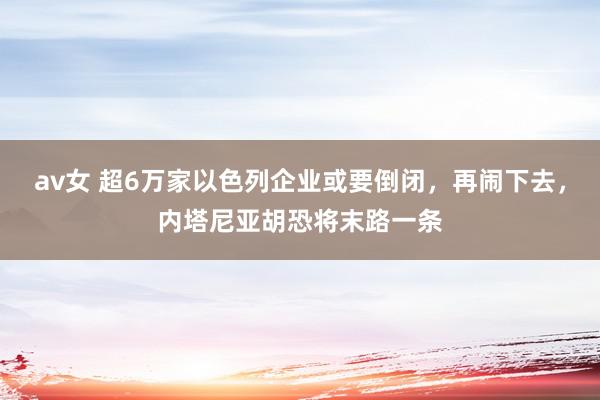 av女 超6万家以色列企业或要倒闭，再闹下去，内塔尼亚胡恐将末路一条