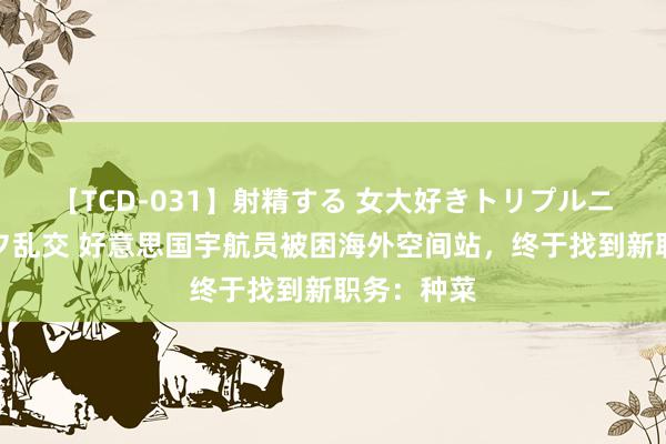 【TCD-031】射精する 女大好きトリプルニューハーフ乱交 好意思国宇航员被困海外空间站，终于找到新职务：种菜