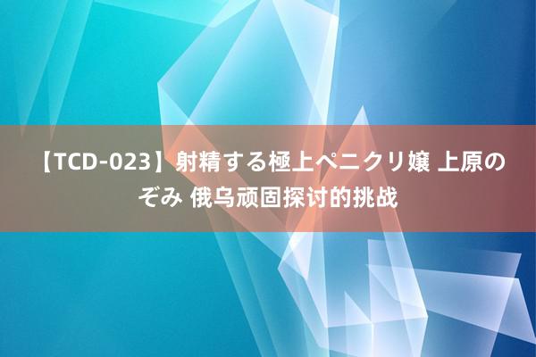 【TCD-023】射精する極上ペニクリ嬢 上原のぞみ 俄乌顽固探讨的挑战