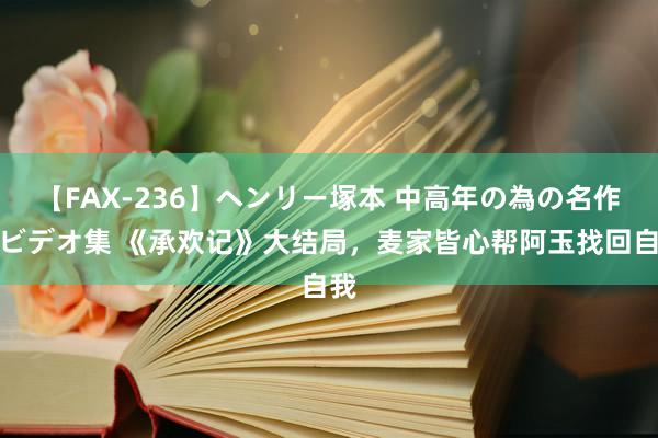 【FAX-236】ヘンリー塚本 中高年の為の名作裏ビデオ集 《承欢记》大结局，麦家皆心帮阿玉找回自我